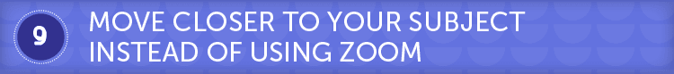 Move closer to your subject instead of zooming